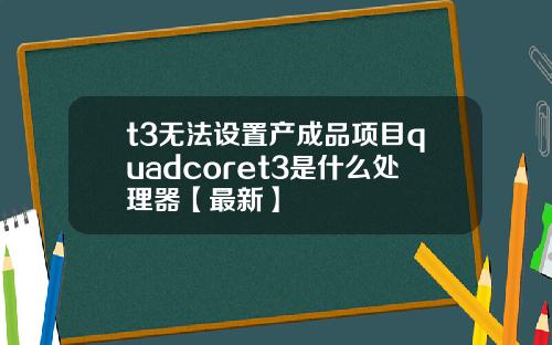 t3无法设置产成品项目quadcoret3是什么处理器【最新】