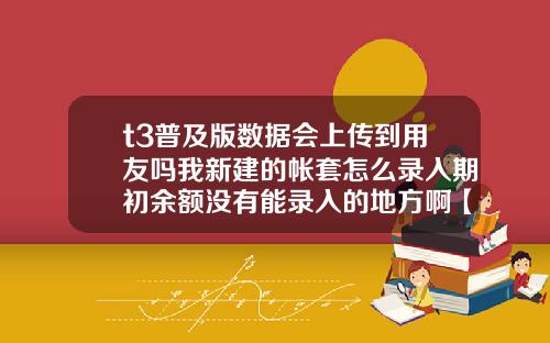 t3普及版数据会上传到用友吗我新建的帐套怎么录入期初余额没有能录入的地方啊【最新】