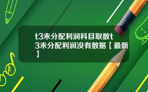 t3未分配利润科目取数t3未分配利润没有数据【最新】