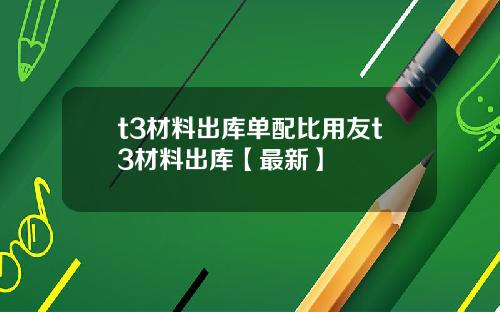 t3材料出库单配比用友t3材料出库【最新】