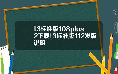 t3标准版108plus2下载t3标准版112发版说明
