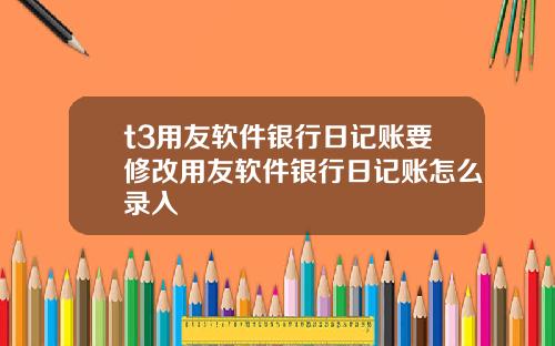 t3用友软件银行日记账要修改用友软件银行日记账怎么录入