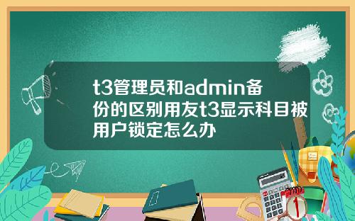 t3管理员和admin备份的区别用友t3显示科目被用户锁定怎么办