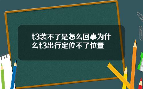 t3装不了是怎么回事为什么t3出行定位不了位置