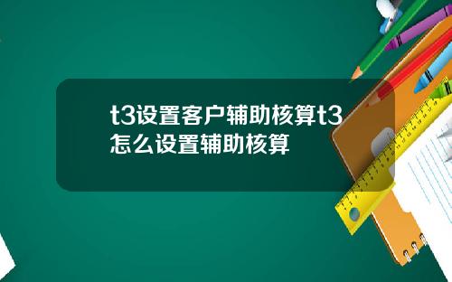 t3设置客户辅助核算t3怎么设置辅助核算