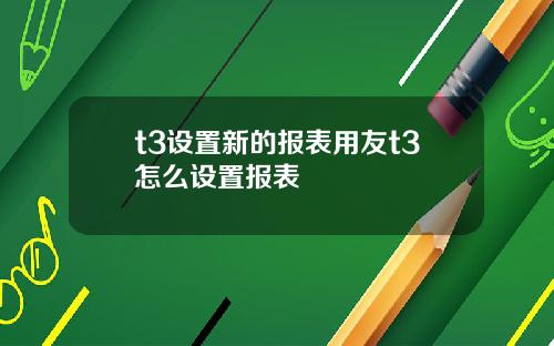 t3设置新的报表用友t3怎么设置报表