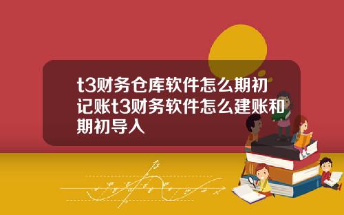 t3财务仓库软件怎么期初记账t3财务软件怎么建账和期初导入