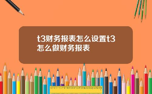 t3财务报表怎么设置t3怎么做财务报表