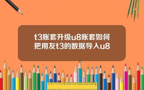 t3账套升级u8账套如何把用友t3的数据导入u8