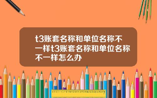 t3账套名称和单位名称不一样t3账套名称和单位名称不一样怎么办