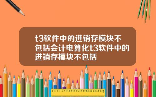 t3软件中的进销存模块不包括会计电算化t3软件中的进销存模块不包括