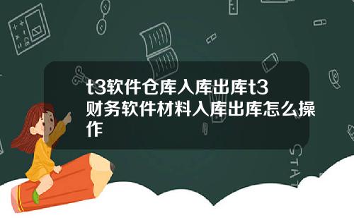 t3软件仓库入库出库t3财务软件材料入库出库怎么操作