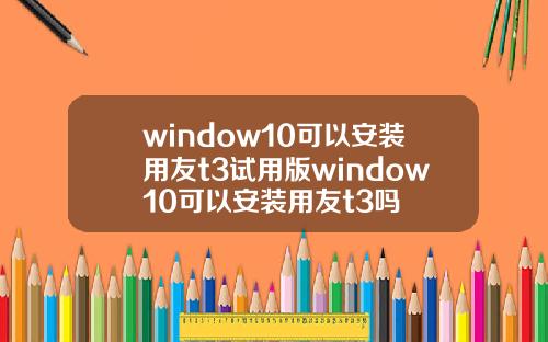 window10可以安装用友t3试用版window10可以安装用友t3吗
