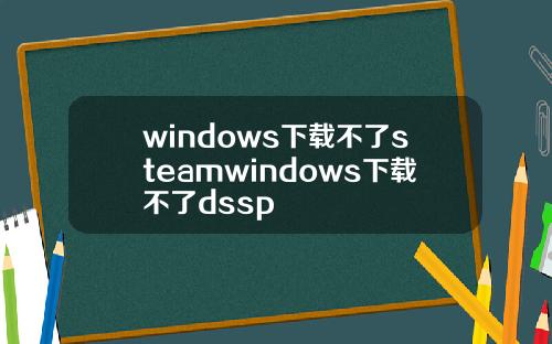 windows下载不了steamwindows下载不了dssp