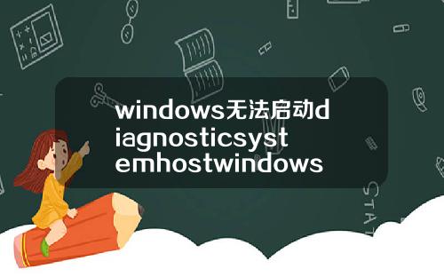 windows无法启动diagnosticsystemhostwindows无法启动diagnosticpolicyservice