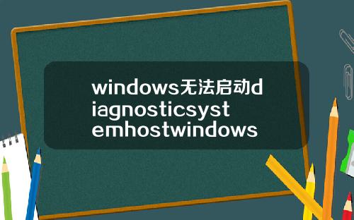 windows无法启动diagnosticsystemhostwindows无法启动diagnosticpolicyservice