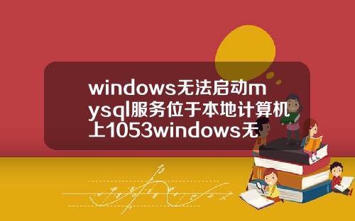 windows无法启动mysql服务位于本地计算机上1053windows无法启动mysql服务位于本地计算机上错误1053