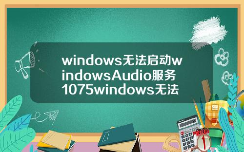 windows无法启动windowsAudio服务1075windows无法启动windowsaudio服务1079