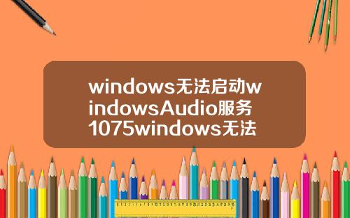 windows无法启动windowsAudio服务1075windows无法启动windowsaudio服务1079