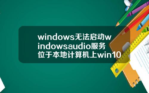 windows无法启动windowsaudio服务位于本地计算机上win10无法启动windowsaudio服务位于本机上