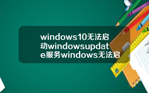 windows10无法启动windowsupdate服务windows无法启动windowsupdate服务错误