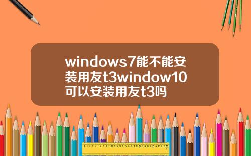 windows7能不能安装用友t3window10可以安装用友t3吗