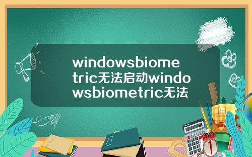 windowsbiometric无法启动windowsbiometric无法启动