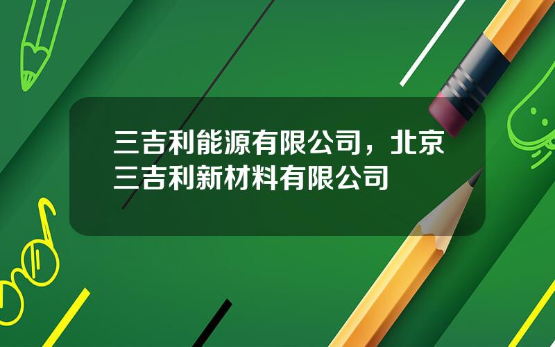 三吉利能源有限公司，北京三吉利新材料有限公司