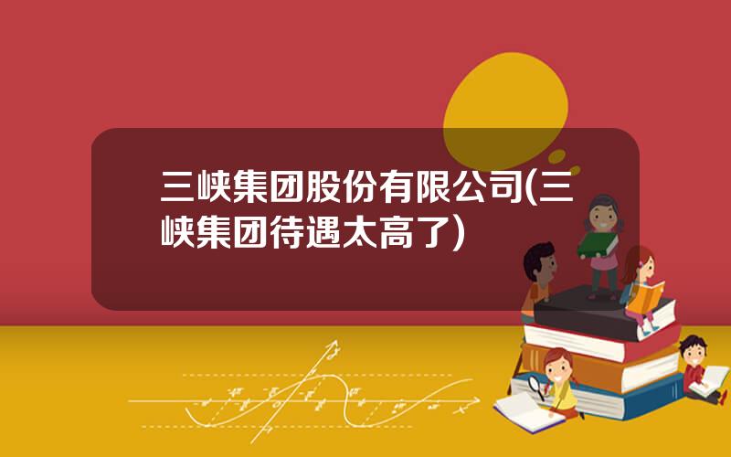 三峡集团股份有限公司(三峡集团待遇太高了)