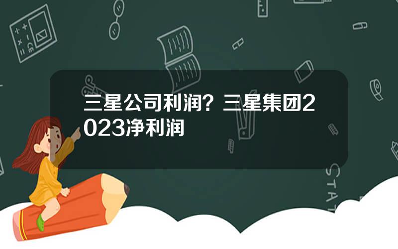 三星公司利润？三星集团2023净利润