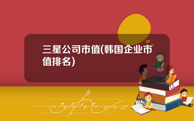 三星公司市值(韩国企业市值排名)