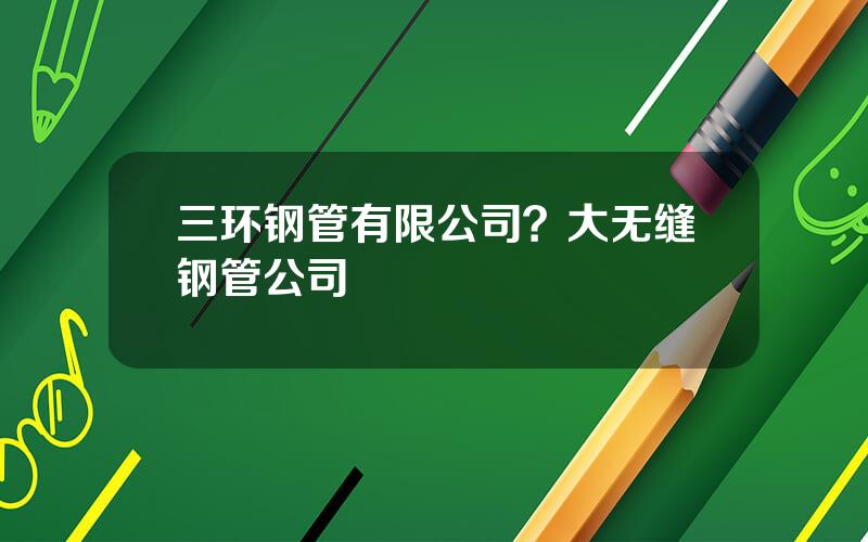 三环钢管有限公司？大无缝钢管公司