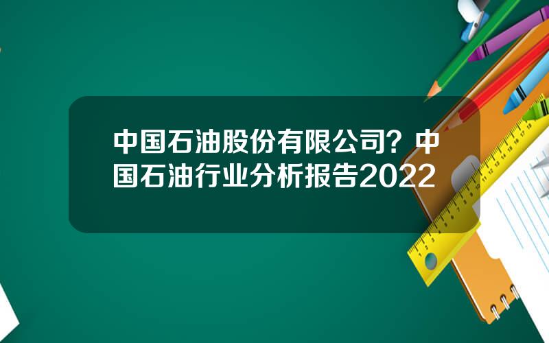 中国石油股份有限公司？中国石油行业分析报告2022