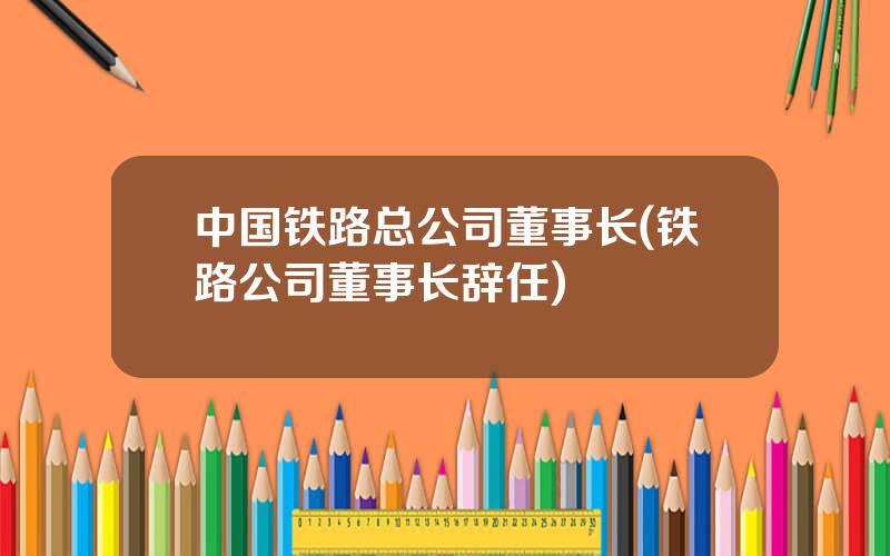 中国铁路总公司董事长(铁路公司董事长辞任)