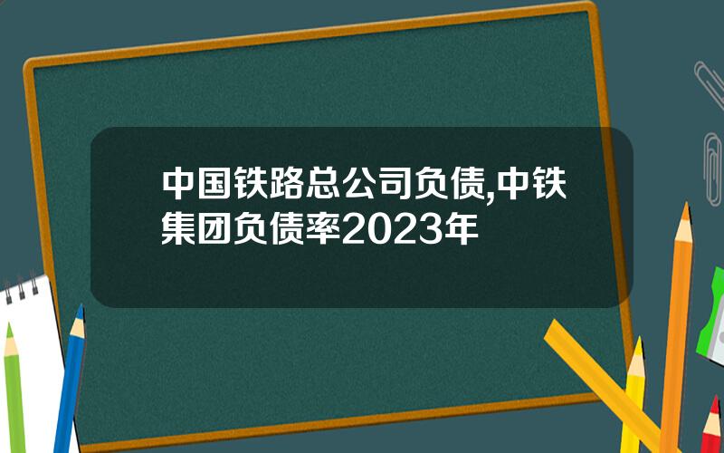 中国铁路总公司负债,中铁集团负债率2023年