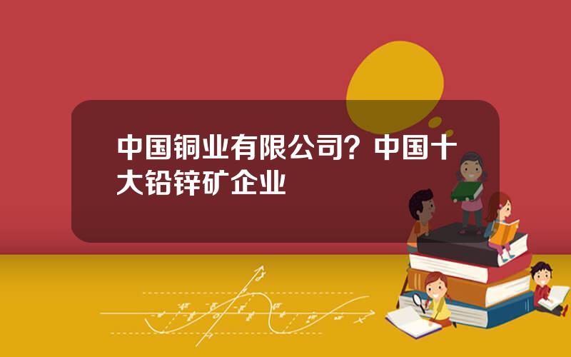 中国铜业有限公司？中国十大铅锌矿企业
