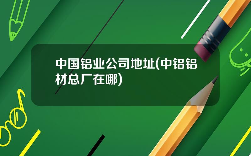 中国铝业公司地址(中铝铝材总厂在哪)
