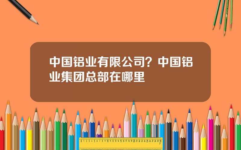 中国铝业有限公司？中国铝业集团总部在哪里