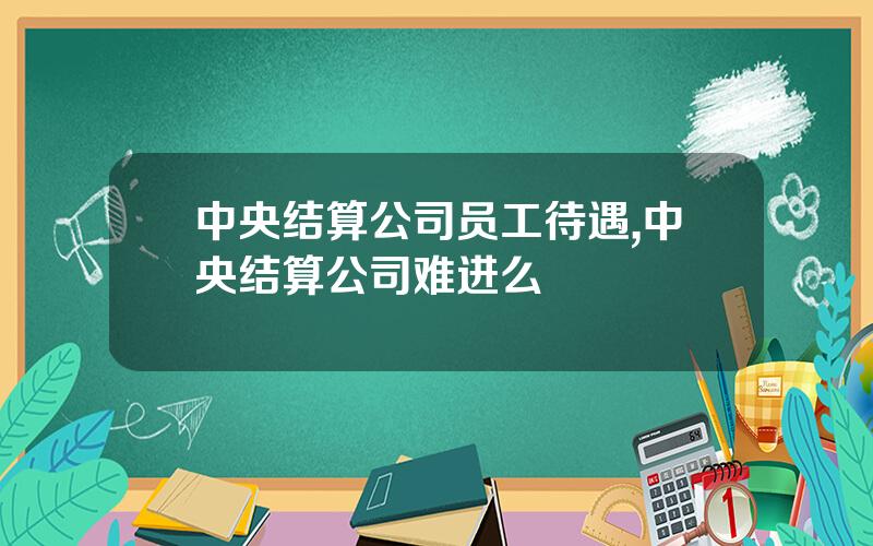 中央结算公司员工待遇,中央结算公司难进么