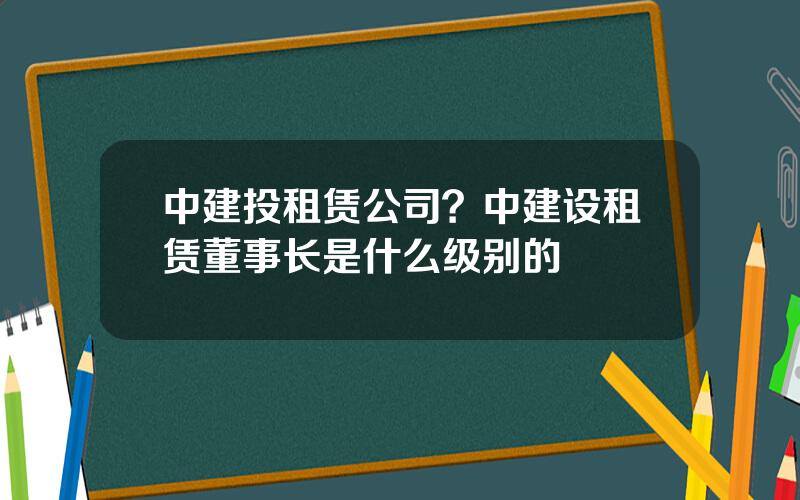 中建投租赁公司？中建设租赁董事长是什么级别的