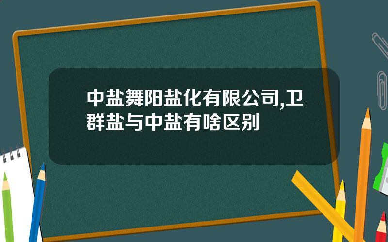 中盐舞阳盐化有限公司,卫群盐与中盐有啥区别