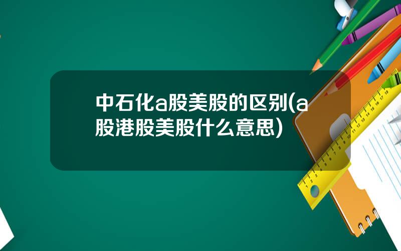 中石化a股美股的区别(a股港股美股什么意思)
