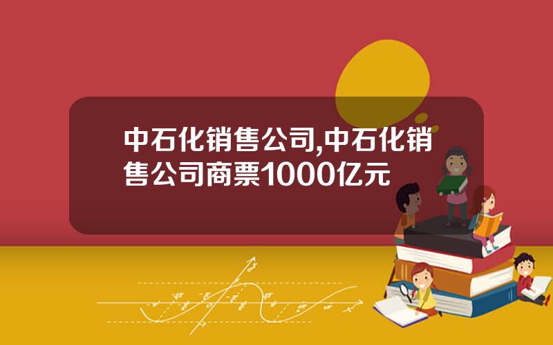 中石化销售公司,中石化销售公司商票1000亿元