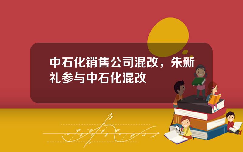 中石化销售公司混改，朱新礼参与中石化混改