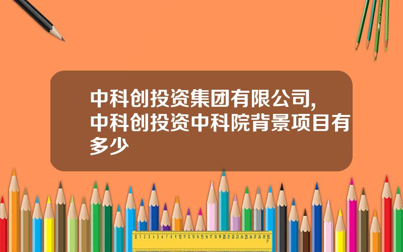 中科创投资集团有限公司,中科创投资中科院背景项目有多少
