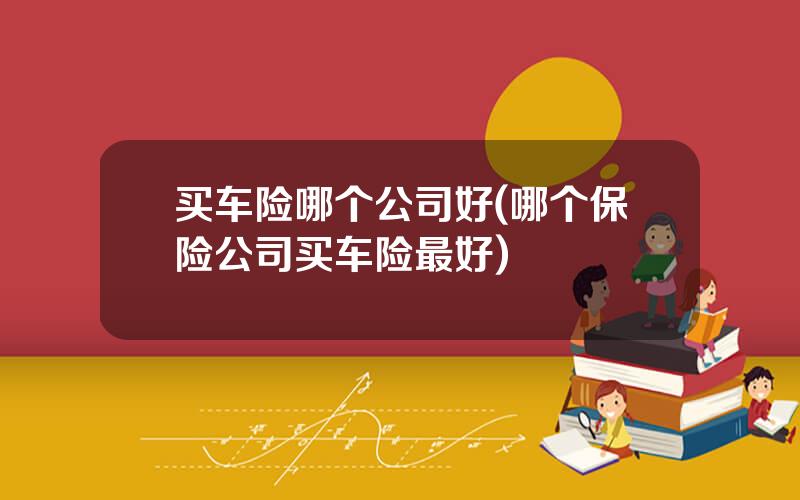 买车险哪个公司好(哪个保险公司买车险最好)