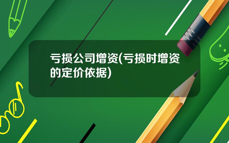 亏损公司增资(亏损时增资的定价依据)