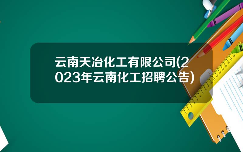 云南天冶化工有限公司(2023年云南化工招聘公告)