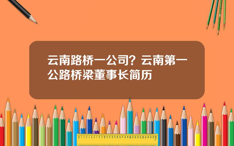 云南路桥一公司？云南第一公路桥梁董事长简历