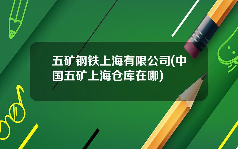 五矿钢铁上海有限公司(中国五矿上海仓库在哪)